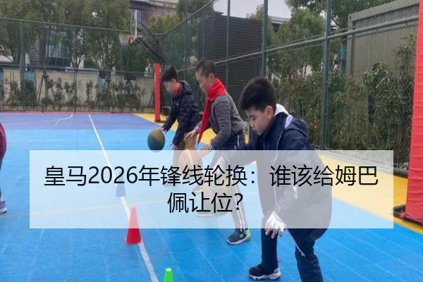 皇马2026年锋线轮换：谁该给姆巴佩让位？